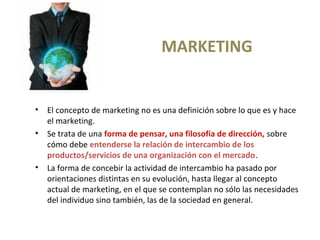MARKETING
• El concepto de marketing no es una definición sobre lo que es y hace
el marketing.
• Se trata de una forma de pensar, una filosofía de dirección, sobre
cómo debe entenderse la relación de intercambio de los
productos/servicios de una organización con el mercado.
• La forma de concebir la actividad de intercambio ha pasado por
orientaciones distintas en su evolución, hasta llegar al concepto
actual de marketing, en el que se contemplan no sólo las necesidades
del individuo sino también, las de la sociedad en general.
 
