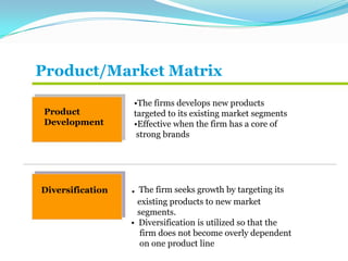 Product/Market Matrix
Product
Development
•The firms develops new products
targeted to its existing market segments
•Effective when the firm has a core of
strong brands
Diversification . The firm seeks growth by targeting its
existing products to new market
segments.
• Diversification is utilized so that the
firm does not become overly dependent
on one product line
 