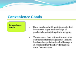 Convenience Goods
Convenience
Goods • Those purchased with a minimum of effort,
because the buyer has knowledge of
product characteristics prior to shopping
• The consumer does not want to search for
additional information (because the item
has been bought before) and will accept a
substitute rather than have to frequent
more than one store
 