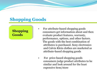 Shopping Goods
Shopping
Goods
• For attribute-based shopping goods
consumers get information about and then
evaluate product features, warranty,
performance, options, and other factors.
The goods with the best combination of
attributes is purchased. Sony electronics
and Calvin Klein clothes are marketed as
attribute-based shopping goods
• For price-based shopping goods
consumers judge product attributes to be
similar and look around for the least
expensive item/store
 