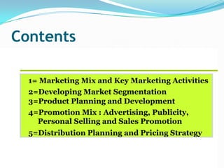Contents
1= Marketing Mix and Key Marketing Activities
2=Developing Market Segmentation
3=Product Planning and Development
4=Promotion Mix : Advertising, Publicity,
Personal Selling and Sales Promotion
5=Distribution Planning and Pricing Strategy
 