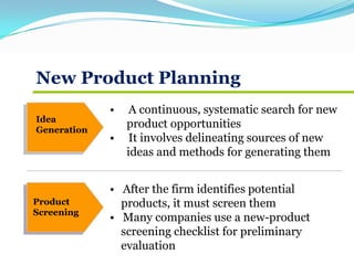 New Product Planning
Idea
Generation
Product
Screening
• A continuous, systematic search for new
product opportunities
• It involves delineating sources of new
ideas and methods for generating them
• After the firm identifies potential
products, it must screen them
• Many companies use a new-product
screening checklist for preliminary
evaluation
 