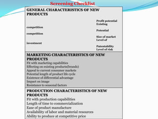 GENERAL CHARACTERISTICS OF NEW
PRODUCTS
Profit potential
Existing
competition
Potential
competition
Size of market
Level of
investment
Patentability
Level of risk
MARKETING CHARACTERISTICS OF NEW
PRODUCTS
Fit with marketing capabilities
Effecting on existing products(brands)
Appeal to current consumer markets
Potential length of product life cycle
Existence of differential advantage
Impact on image
Resistance to seasonal factors
PRODUCTION CHARACTERISTICS OF NEW
PRODUCTS
Fit with production capabilities
Length of time to commercialization
Ease of product manufacture
Availability of labor and material resources
Ability to produce at competitive price
Screening Checklist
 