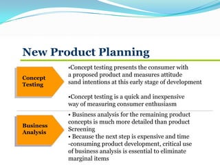 New Product Planning
Concept
Testing
Business
Analysis
•Concept testing presents the consumer with
a proposed product and measures attitude
sand intentions at this early stage of development
•Concept testing is a quick and inexpensive
way of measuring consumer enthusiasm
• Business analysis for the remaining product
concepts is much more detailed than product
Screening
• Because the next step is expensive and time
-consuming product development, critical use
of business analysis is essential to eliminate
marginal items
 