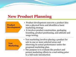 New Product Planning
Product
Development
Test
Marketing
• Product development converts a product idea
into a physical form and identifies a basic
marketing strategy
• It involves product construction, packaging
branding, product positioning, and attitude and
usage testing.
• Test marketing involves placing a product for
sale in one or more selected areas and
observing its actual performance under the
proposed marketing plan.
• The purpose is to evaluate the product and
pretest marketing efforts in a real setting prior
to a full-scale introduction
 