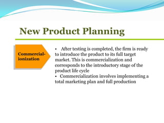 New Product Planning
Commercial-
ionization
• After testing is completed, the firm is ready
to introduce the product to its full target
market. This is commercialization and
corresponds to the introductory stage of the
product life cycle
• Commercialization involves implementing a
total marketing plan and full production
 