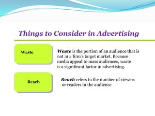 Things to Consider in Advertising
Waste
Reach
Waste is the portion of an audience that is
not in a firm's target market. Because
media appeal to mass audiences, waste
is a significant factor in advertising.
Reach refers to the number of viewers
or readers in the audience
 