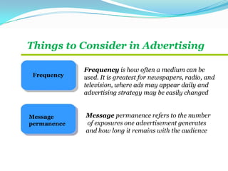 Things to Consider in Advertising
Frequency
Message
permanence
Frequency is how often a medium can be
used. It is greatest for newspapers, radio, and
television, where ads may appear daily and
advertising strategy may be easily changed
Message permanence refers to the number
of exposures one advertisement generates
and how long it remains with the audience
 