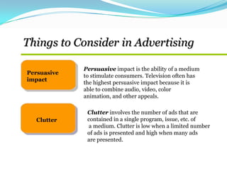 Things to Consider in Advertising
Persuasive
impact
Clutter
Persuasive impact is the ability of a medium
to stimulate consumers. Television often has
the highest persuasive impact because it is
able to combine audio, video, color
animation, and other appeals.
Clutter involves the number of ads that are
contained in a single program, issue, etc. of
a medium. Clutter is low when a limited number
of ads is presented and high when many ads
are presented.
 