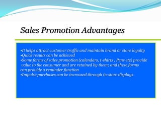 •It helps attract customer traffic and maintain brand or store loyalty
•Quick results can be achieved
•Some forms of sales promotion (calendars, t-shirts , Pens etc) provide
value to the consumer and are retained by them; and these forms
can provide a reminder function
•Impulse purchases can be increased through in-store displays
Sales Promotion Advantages
 