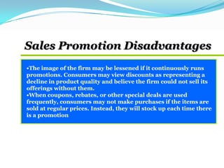 •The image of the firm may be lessened if it continuously runs
promotions. Consumers may view discounts as representing a
decline in product quality and believe the firm could not sell its
offerings without them.
•When coupons, rebates, or other special deals are used
frequently, consumers may not make purchases if the items are
sold at regular prices. Instead, they will stock up each time there
is a promotion
Sales Promotion Disadvantages
 