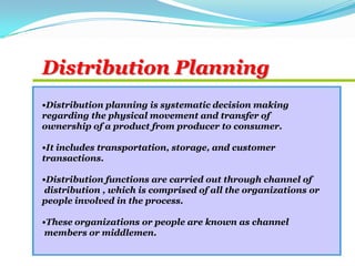 •Distribution planning is systematic decision making
regarding the physical movement and transfer of
ownership of a product from producer to consumer.
•It includes transportation, storage, and customer
transactions.
•Distribution functions are carried out through channel of
distribution , which is comprised of all the organizations or
people involved in the process.
•These organizations or people are known as channel
members or middlemen.
Distribution Planning
 