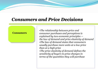 Consumers and Price Decisions
Consumers
•The relationship between price and
consumer purchases and perceptions is
explained by two economic principles —
the law of demand and price elasticity of demand
•The law of demand states that consumers
usually purchase more units at a low price
than at a high price
•The price elasticity of demand defines the
sensitivity of buyers to price changes in
terms of the quantities they will purchase
 