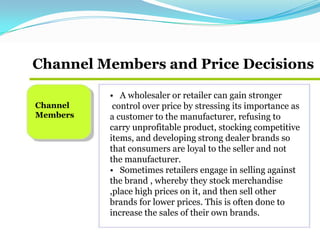 Channel Members and Price Decisions
Channel
Members
• A wholesaler or retailer can gain stronger
control over price by stressing its importance as
a customer to the manufacturer, refusing to
carry unprofitable product, stocking competitive
items, and developing strong dealer brands so
that consumers are loyal to the seller and not
the manufacturer.
• Sometimes retailers engage in selling against
the brand , whereby they stock merchandise
,place high prices on it, and then sell other
brands for lower prices. This is often done to
increase the sales of their own brands.
 