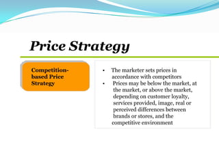 • The marketer sets prices in
accordance with competitors
• Prices may be below the market, at
the market, or above the market,
depending on customer loyalty,
services provided, image, real or
perceived differences between
brands or stores, and the
competitive environment
Competition-
based Price
Strategy
Price Strategy
 