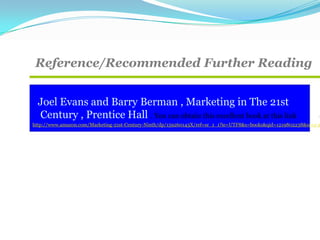 Reference/Recommended Further Reading
Joel Evans and Barry Berman , Marketing in The 21st
Century , Prentice Hall . You can obtain this excellent book at this link
http://www.amazon.com/Marketing-21st-Century-Ninth/dp/159260143X/ref=sr_1_1?ie=UTF8&s=books&qid=1219802238&sr=1-1
 