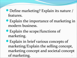 1
Define marketing? Explain its nature /
features.
Explain the importance of marketing in
modern business.
Explain the scope/functions of
marketing.
Explain in brief various concepts of
marketing/Explain the selling concept,
marketing concept and societal concept
of marketing.
 