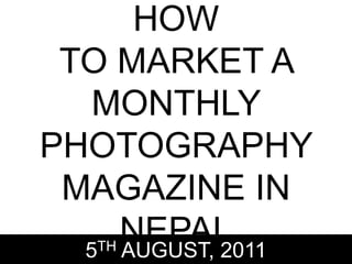 HOW
TO MARKET A
MONTHLY
PHOTOGRAPHY
MAGAZINE IN
NEPAL5TH AUGUST, 2011
 