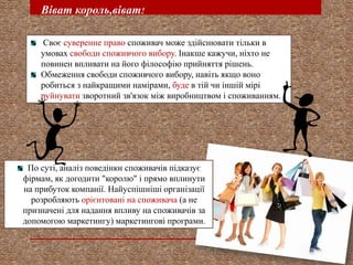 Віват король,віват!
Своє суверенне право споживач може здійснювати тільки в
умовах свободи споживчого вибору. Інакше кажучи, ніхто не
повинен впливати на його філософію прийняття рішень.
Обмеження свободи споживчого вибору, навіть якщо воно
робиться з найкращими намірами, буде в тій чи іншій мірі
руйнувати зворотний зв'язок між виробництвом і споживанням.

По суті, аналіз поведінки споживачів підказує
фірмам, як догодити "королю" і прямо вплинути
на прибуток компанії. Найуспішніші організації
розробляють орієнтовані на споживача (а не
призначені для надання впливу на споживачів за
допомогою маркетингу) маркетингові програми.

 