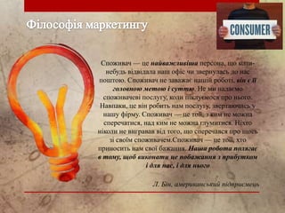 Споживач — це найважливіша персона, що колинебудь відвідала наш офіс чи звернулась до нас
поштою. Споживач не заважає нашій роботі, він є її
головною метою і суттю. Не ми надаємо
споживачеві послугу, коли піклуємося про нього.
Навпаки, це він робить нам послугу, звертаючись у
нашу фірму. Споживач — це той, з ким не можна
сперечатися, над ким не можна глумитися. Ніхто
ніколи не вигравав від того, що сперечався про щось
зі своїм споживачем.Споживач — це той, хто
приносить нам свої бажання. Наша робота полягає
в тому, щоб виконати це побажання з прибутком
і для нас, і для нього
Л. Бін, американський підприємець

 