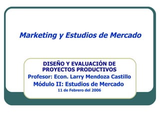 Marketing y Estudios de Mercado DISEÑO Y EVALUACIÓN DE PROYECTOS PRODUCTIVOS Profesor: Econ. Larry Mendoza Castillo Módulo II: Estudios de Mercado  11 de Febrero del 2006 
