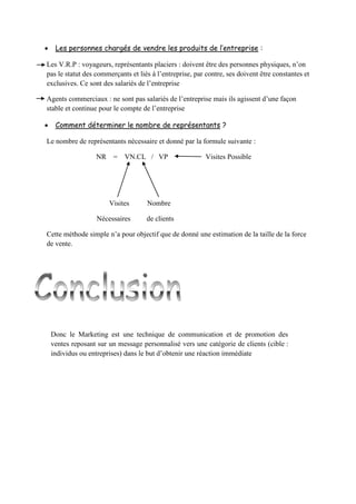  Les personnes chargés de vendre les produits de l’entreprise :
Les V.R.P : voyageurs, représentants placiers : doivent être des personnes physiques, n’on
pas le statut des commerçants et liés à l’entreprise, par contre, ses doivent être constantes et
exclusives. Ce sont des salariés de l’entreprise
Agents commerciaux : ne sont pas salariés de l’entreprise mais ils agissent d’une façon
stable et continue pour le compte de l’entreprise
 Comment déterminer le nombre de représentants ?
Le nombre de représentants nécessaire et donné par la formule suivante :
NR = VN.CL / VP Visites Possible
Visites Nombre
Nécessaires de clients
Cette méthode simple n’a pour objectif que de donné une estimation de la taille de la force
de vente.
Donc le Marketing est une technique de communication et de promotion des
ventes reposant sur un message personnalisé vers une catégorie de clients (cible :
individus ou entreprises) dans le but d’obtenir une réaction immédiate
 