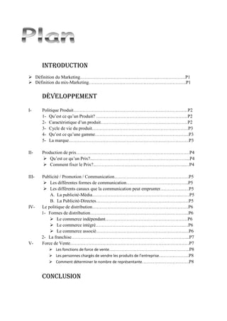 Introduction
 Définition du Marketing……………………………………………………………P1
 Définition du mix-Marketing……………………………………………………….P1
Développement
I- Politique Produit…………………………………………………………………P2
1- Qu’est ce qu’un Produit? ……………………………………………………P2
2- Caractéristique d’un produit…………………………………………………P2
3- Cycle de vie du produit………………………………………………………P3
4- Qu’est ce qu’une gamme……………………………………………………..P3
5- La marque…………………………………………………………………….P3
II- Production de prix………….……………………..………………………………P4
 Qu’est ce qu’un Prix?...……………………………………………….……...P4
 Comment fixer le Prix?..…………………………………………………..…P4
III- Publicité / Promotion / Communication………………………………………….P5
 Les différentes formes de communication…………………………………..P5
 Les différents canaux que la communication peut emprunter……………….P5
A. La publicité-Média………………………………………………….……P5
B. La Publicité-Directes……………………………………………….……P5
IV- Le politique de distribution………………………………………………………P6
1- Formes de distribution………………………………………………………..P6
 Le commerce indépendant………………………………………………P6
 Le commerce intégré………………………………………………….…P6
 Le commerce associé………………………………………………….…P6
2- La franchise…………………………………………………………………...P7
V- Force de Vente……………………………………………………………………P7
 Les fonctions de force de vente……………………………………………..P8
 Les personnes chargés de vendre les produits de l’entreprise………………..P8
 Comment déterminer le nombre de représentante………………………….P8
Conclusion
 