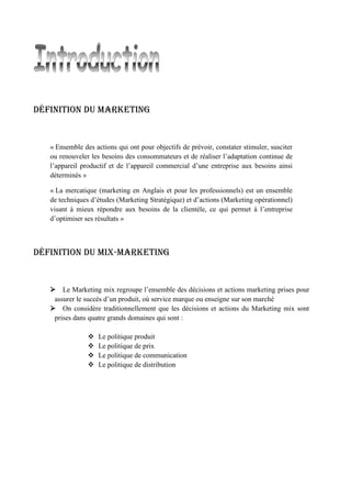Définition du Marketing
« Ensemble des actions qui ont pour objectifs de prévoir, constater stimuler, susciter
ou renouveler les besoins des consommateurs et de réaliser l’adaptation continue de
l’appareil productif et de l’appareil commercial d’une entreprise aux besoins ainsi
déterminés »
« La mercatique (marketing en Anglais et pour les professionnels) est un ensemble
de techniques d’études (Marketing Stratégique) et d’actions (Marketing opérationnel)
visant à mieux répondre aux besoins de la clientèle, ce qui permet à l’entreprise
d’optimiser ses résultats »
Définition du mix-Marketing
 Le Marketing mix regroupe l’ensemble des décisions et actions marketing prises pour
assurer le succès d’un produit, où service marque ou enseigne sur son marché
 On considère traditionnellement que les décisions et actions du Marketing mix sont
prises dans quatre grands domaines qui sont :
 Le politique produit
 Le politique de prix
 Le politique de communication
 Le politique de distribution
 