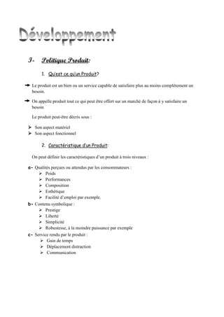 I- Politique Produit:
1. Qu’est ce qu’un Produit?
Le produit est un bien ou un service capable de satisfaire plus au moins complètement un
besoin.
On appelle produit tout ce qui peut être offert sur un marché de façon à y satisfaire un
besoin
Le produit peut-être décris sous :
 Son aspect matériel
 Son aspect fonctionnel
2. Caractéristique d’un Produit:
On peut définir les caractéristiques d’un produit à trois niveaux :
a- Qualités perçues ou attendus par les consommateurs :
 Poids
 Performances
 Composition
 Esthétique
 Facilité d’emploi par exemple.
b- Contenu symbolique :
 Prestige
 Liberté
 Simplicité
 Robustesse, à la moindre puissance par exemple
c- Service rendu par le produit :
 Gain de temps
 Déplacement distraction
 Communication
 