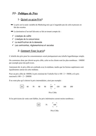II- Politique de Prix
1- Qu’est ce qu’un Prix?
Le prix est la seule variable du Marketing-mix qui n’engendre pas de coût et procure en
fait des recettes
La destination d’un tarif dévente se fait en tenant compte de :
 L’analyse de coûts
 L’analyse de la concurrence
 La modification de la demande
 Les contraintes, réglementaires et sociales
2- Comment fixer le prix?
L’échelle des prix pour les consommateurs serait pratiquement une échelle logarithmique simple.
On commence donc par choisit un prix cible, celui ou les clients sont les plus nombreux : 100DH
par exemple pour des pull-overs.
Autrement dit, le prix cible est confondu avec la médiane, tandis que les bornes supérieures sont
équidistantes autour de cette médiane.
Pour un prix cible de 100DH, le prix minimal de l’échelle fixé à 100 / 2 = 50DH, et le prix
maximal à 100 × 2 = 200DH
Il ne reste plus qu’à choisir le prix intermédiaire, ainsi par exemple :
50 60 70 80 90 100 150 180 200
Prix Cible
Si les prévisions de vente sont faibles, les prix intérimaires seront moins nombreux :
50 75 100
Prix Cible
 