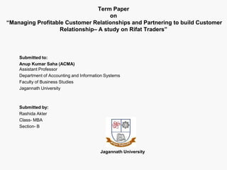 Term Paper
on
“Managing Profitable Customer Relationships and Partnering to build Customer
Relationship– A study on Rifat Traders”
Submitted to:
Anup Kumar Saha (ACMA)
Assistant Professor
Department of Accounting and Information Systems
Faculty of Business Studies
Jagannath University
Submitted by:
Rashida Akter
Class- MBA
Section- B
Jagannath University
 