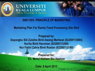 LOGO
EIB11303- PRINCIPLE OF MARKETING
Marketing Plan For Ramly Food Processing Sdn Bhd
Prepared by:
Dayangku Siti Zulaiha Binti Awang Marbawi (62289113984)
Nurita Binti Haruman (62289313260)
Nur Fatini Zahra Binti Roslan (62289113740)
Prepared for:
En. Mohd Hisham Bin Hashim
Date: 8 April 2013
 