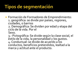  Formación de Formadores de Emprendimiento:
1. geográfica: se divide por países, regiones,
ciudades, o barrios
2. Demográfica: Se dividen por edad y etapa del
ciclo de la vida. Por el
Sexo.
3.- Pictográfica: Se divide según la clase social, el
estilo de la vida, la personalidad y los gustos.
4. Conductual: se divide de acuerdo a los
conductos, beneficios pretendidos, lealtad a la
marca y actitud ante el producto.
 