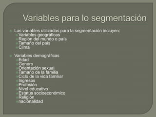  Las variables utilizadas para la segmentación incluyen:
Variables geográficas
Región del mundo o país
Tamaño del país
Clima
 Variables demográficas
Edad
Genero
Orientación sexual
Tamaño de la familia
Ciclo de la vida familiar
Ingresos
Profesión
Nivel educativo
Estatus socioeconómico
Religión
nacionalidad
 