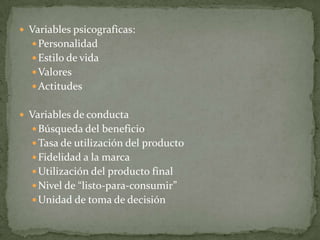  Variables psicograficas:
Personalidad
Estilo de vida
Valores
Actitudes
 Variables de conducta
Búsqueda del beneficio
Tasa de utilización del producto
Fidelidad a la marca
Utilización del producto final
Nivel de “listo-para-consumir”
Unidad de toma de decisión
 