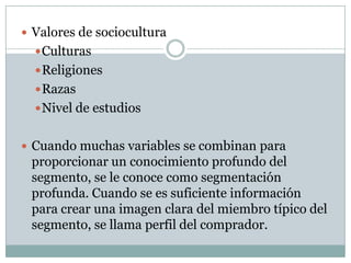  Valores de sociocultura
Culturas
Religiones
Razas
Nivel de estudios
 Cuando muchas variables se combinan para
proporcionar un conocimiento profundo del
segmento, se le conoce como segmentación
profunda. Cuando se es suficiente información
para crear una imagen clara del miembro típico del
segmento, se llama perfil del comprador.
 
