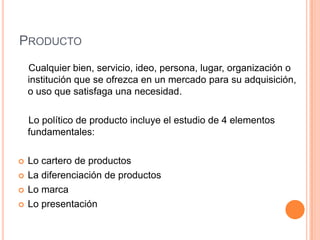 PRODUCTO
Cualquier bien, servicio, ideo, persona, lugar, organización o
institución que se ofrezca en un mercado para su adquisición,
o uso que satisfaga una necesidad.
Lo político de producto incluye el estudio de 4 elementos
fundamentales:
 Lo cartero de productos
 La diferenciación de productos
 Lo marca
 Lo presentación
 
