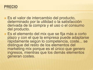 PRECIO
 Es el valor de intercambio del producto,
determinado por la utilidad o la satisfacción
derivada de la compra y el uso o el consumo
del producto.
 Es el elemento del mix que se fija más a corto
plazo y con el que la empresa puede adaptarse
rápidamente según lo competencia, coste... se
distingue del resto de los elementos del
marketing mix porque es el único que genero
ingresos, mientras que los demás elementos
generan costes.
 