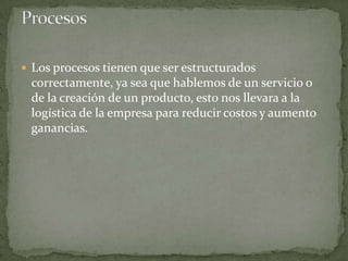  Los procesos tienen que ser estructurados
correctamente, ya sea que hablemos de un servicio o
de la creación de un producto, esto nos llevara a la
logística de la empresa para reducir costos y aumento
ganancias.
 
