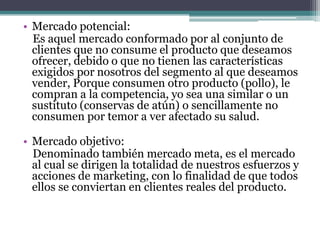 • Mercado potencial:
Es aquel mercado conformado por al conjunto de
clientes que no consume el producto que deseamos
ofrecer, debido o que no tienen las características
exigidos por nosotros del segmento al que deseamos
vender, Porque consumen otro producto (pollo), le
compran a la competencia, yo sea una similar o un
sustituto (conservas de atún) o sencillamente no
consumen por temor a ver afectado su salud.
• Mercado objetivo:
Denominado también mercado meta, es el mercado
al cual se dirigen la totalidad de nuestros esfuerzos y
acciones de marketing, con lo finalidad de que todos
ellos se conviertan en clientes reales del producto.
 