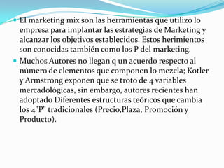  El marketing mix son las herramientas que utilizo lo
empresa para implantar las estrategias de Marketing y
alcanzar los objetivos establecidos. Estos herimientos
son conocidas también como los P del marketing.
 Muchos Autores no llegan q un acuerdo respecto al
número de elementos que componen lo mezcla; Kotler
y Armstrong exponen que se troto de 4 variables
mercadológicas, sin embargo, autores recientes han
adoptado Diferentes estructuras teóricos que cambia
los 4"P" tradicionales (Precio,Plaza, Promoción y
Producto).
 