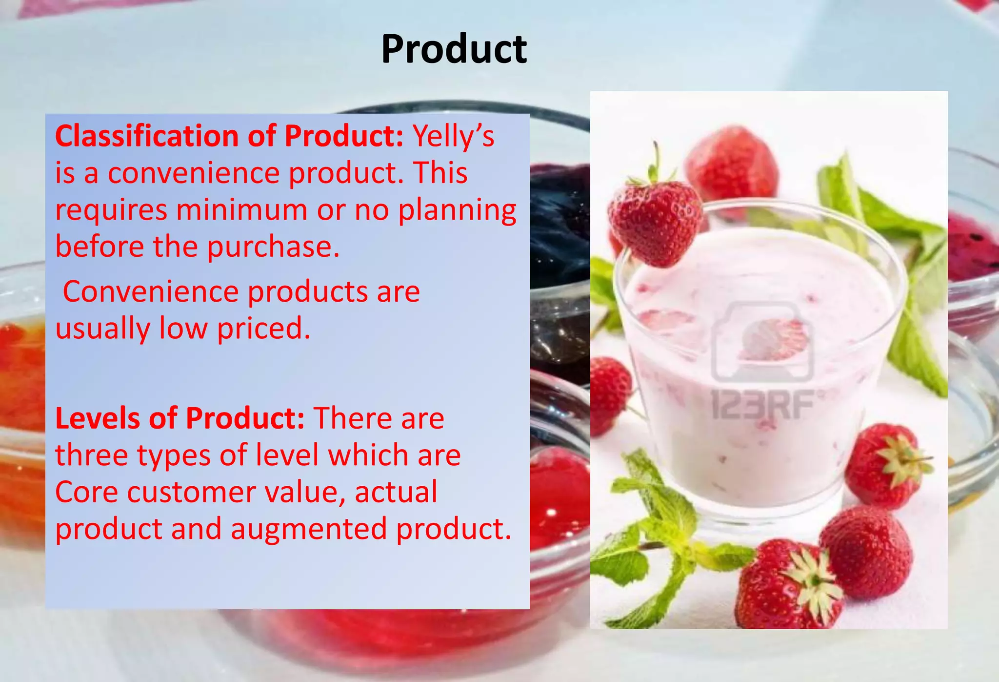 Product
Classification of Product: Yelly’s
is a convenience product. This
requires minimum or no planning
before the purchase.
Convenience products are
usually low priced.
Levels of Product: There are
three types of level which are
Core customer value, actual
product and augmented product.
 