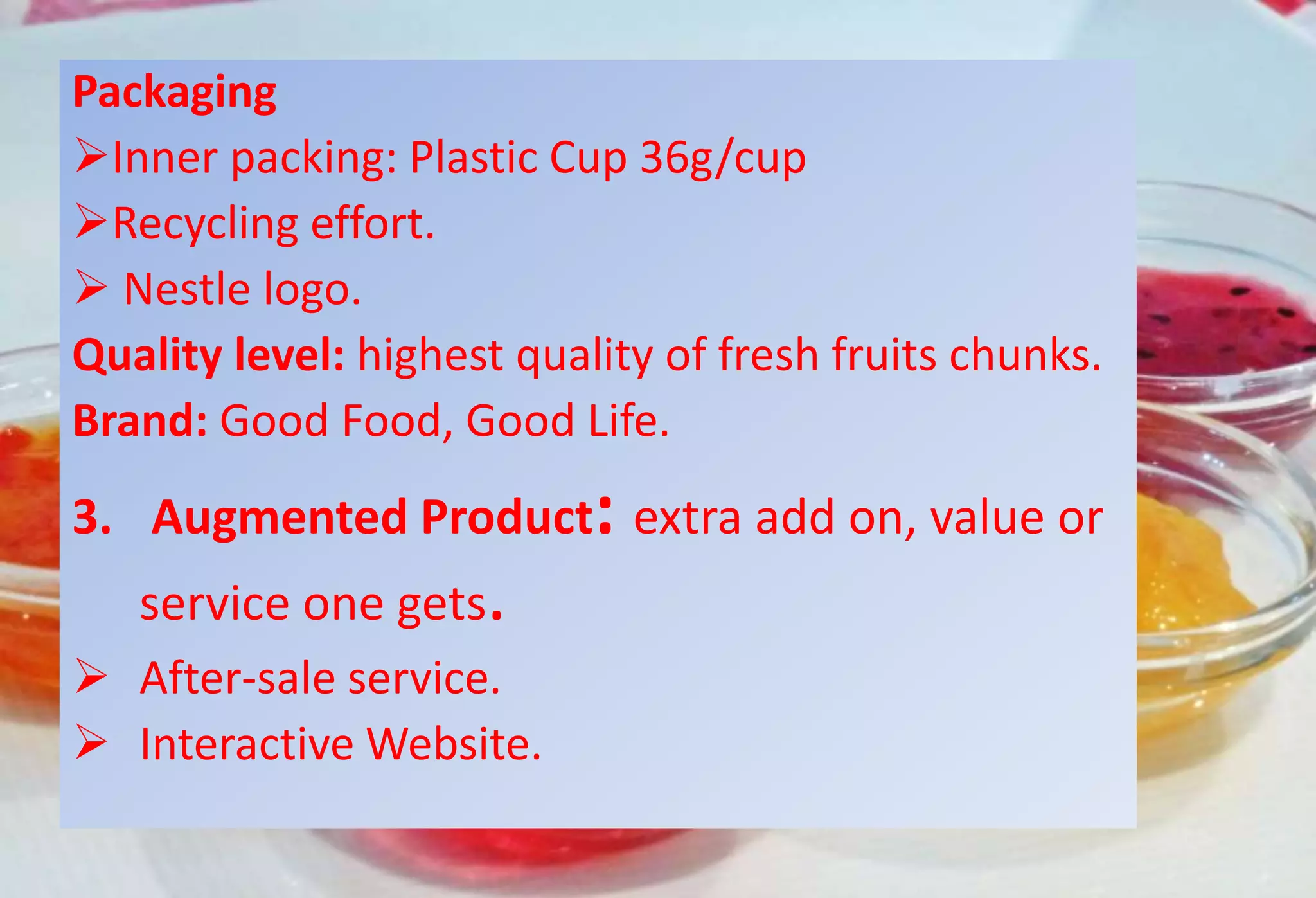 Packaging
Inner packing: Plastic Cup 36g/cup
Recycling effort.
 Nestle logo.
Quality level: highest quality of fresh fruits chunks.
Brand: Good Food, Good Life.
3. Augmented Product: extra add on, value or
service one gets.
 After-sale service.
 Interactive Website.
 