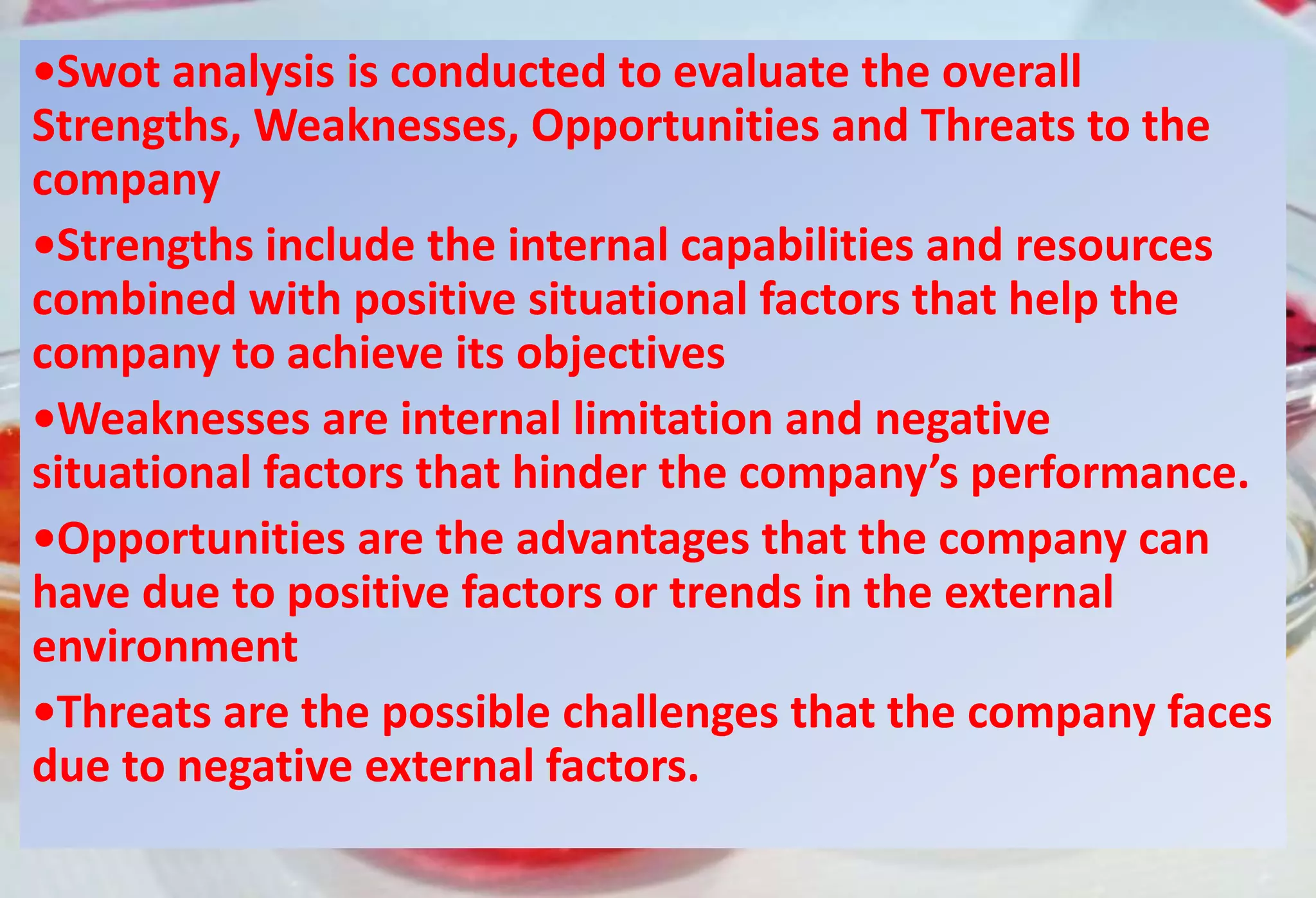 •Swot analysis is conducted to evaluate the overall
Strengths, Weaknesses, Opportunities and Threats to the
company
•Strengths include the internal capabilities and resources
combined with positive situational factors that help the
company to achieve its objectives
•Weaknesses are internal limitation and negative
situational factors that hinder the company’s performance.
•Opportunities are the advantages that the company can
have due to positive factors or trends in the external
environment
•Threats are the possible challenges that the company faces
due to negative external factors.
 