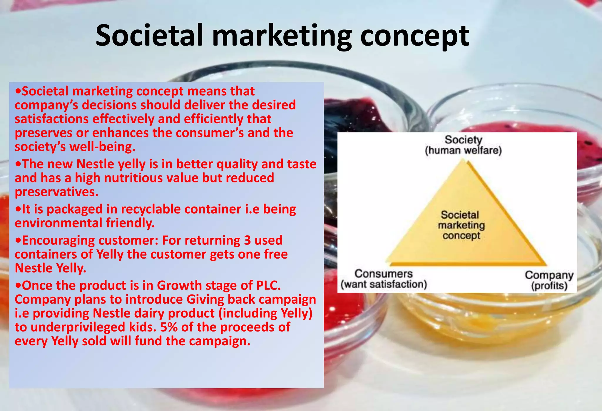 Societal marketing concept
•Societal marketing concept means that
company’s decisions should deliver the desired
satisfactions effectively and efficiently that
preserves or enhances the consumer’s and the
society’s well-being.
•The new Nestle yelly is in better quality and taste
and has a high nutritious value but reduced
preservatives.
•It is packaged in recyclable container i.e being
environmental friendly.
•Encouraging customer: For returning 3 used
containers of Yelly the customer gets one free
Nestle Yelly.
•Once the product is in Growth stage of PLC.
Company plans to introduce Giving back campaign
i.e providing Nestle dairy product (including Yelly)
to underprivileged kids. 5% of the proceeds of
every Yelly sold will fund the campaign.
 