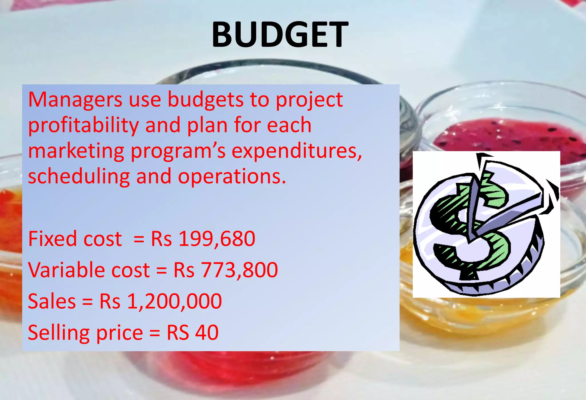 BUDGET
Managers use budgets to project
profitability and plan for each
marketing program’s expenditures,
scheduling and operations.
Fixed cost = Rs 199,680
Variable cost = Rs 773,800
Sales = Rs 1,200,000
Selling price = RS 40
 