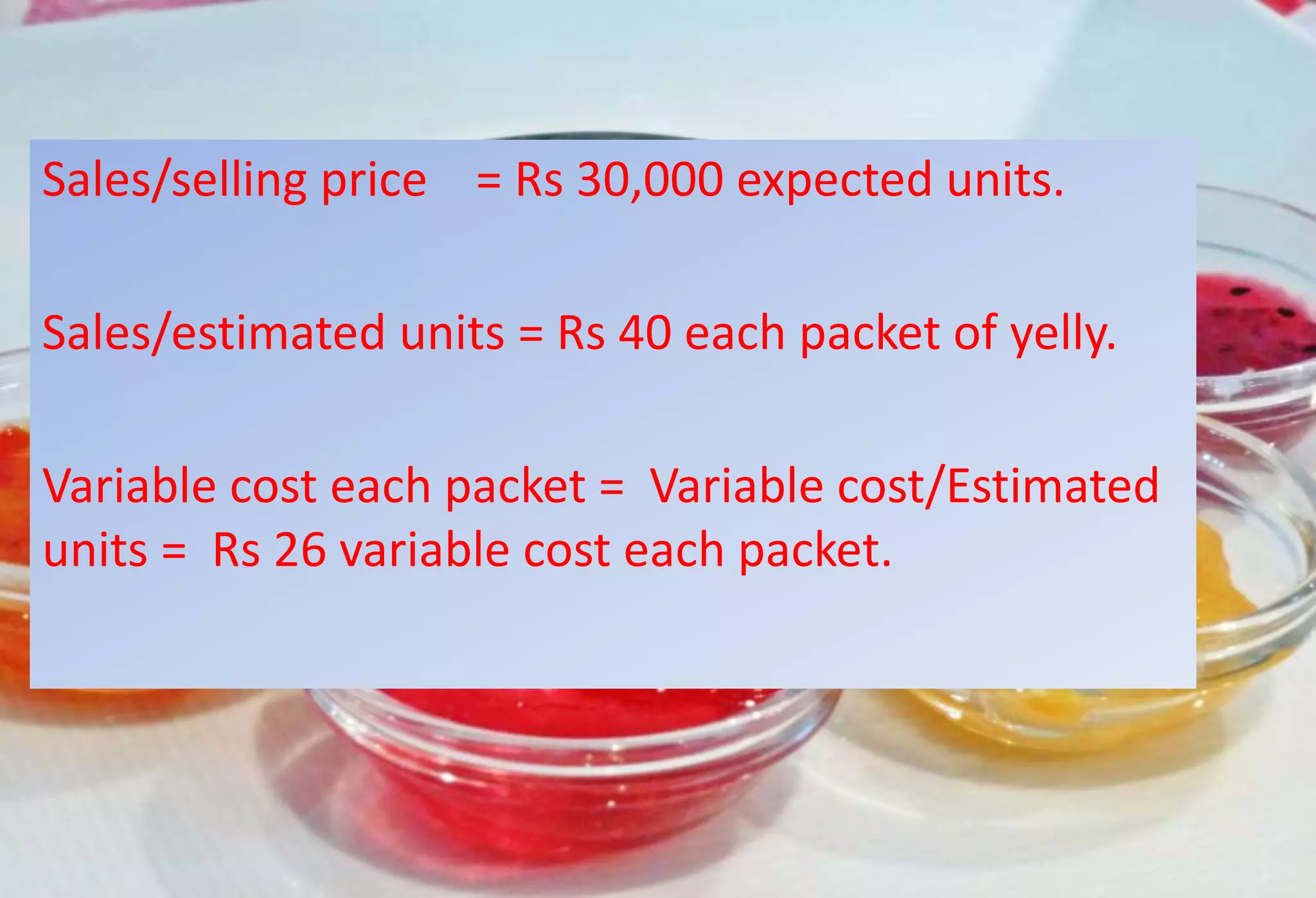 Sales/selling price = Rs 30,000 expected units.
Sales/estimated units = Rs 40 each packet of yelly.
Variable cost each packet = Variable cost/Estimated
units = Rs 26 variable cost each packet.
 