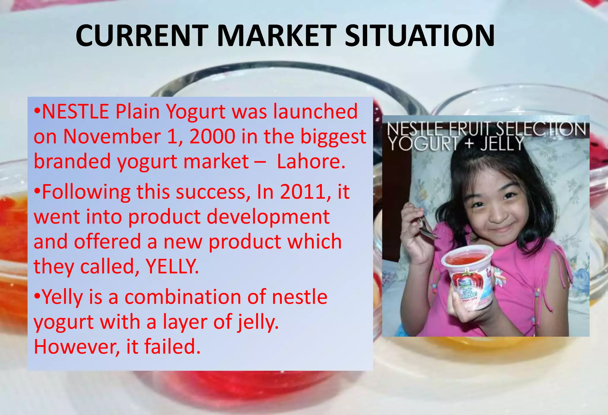 CURRENT MARKET SITUATION
•NESTLE Plain Yogurt was launched
on November 1, 2000 in the biggest
branded yogurt market – Lahore.
•Following this success, In 2011, it
went into product development
and offered a new product which
they called, YELLY.
•Yelly is a combination of nestle
yogurt with a layer of jelly.
However, it failed.
 
