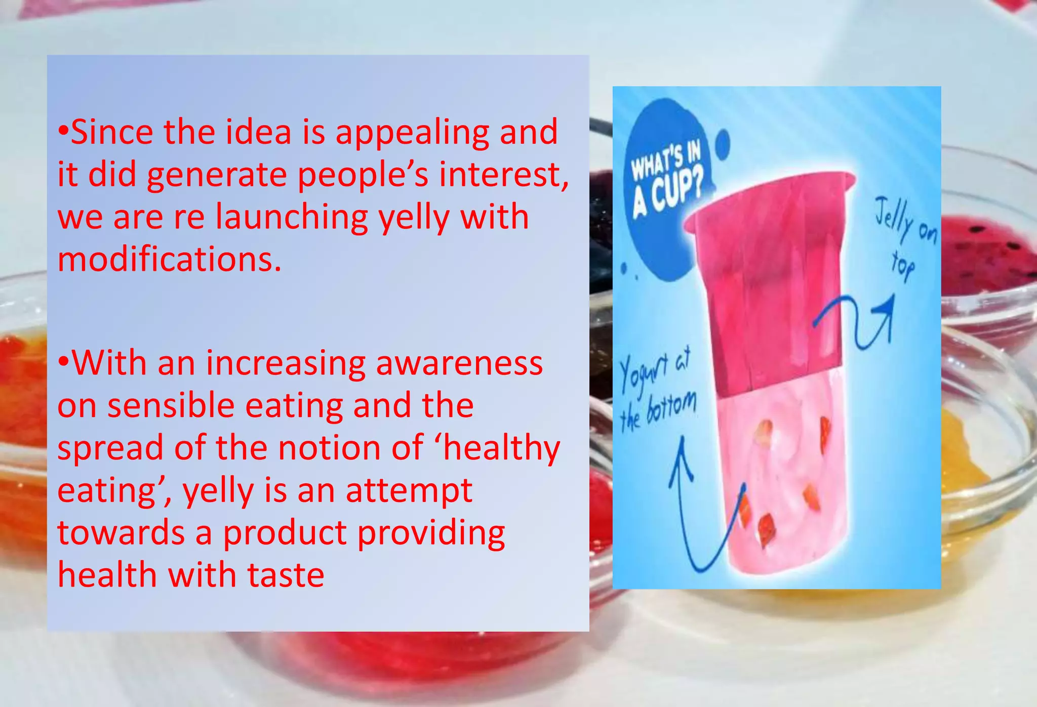 •Since the idea is appealing and
it did generate people’s interest,
we are re launching yelly with
modifications.
•With an increasing awareness
on sensible eating and the
spread of the notion of ‘healthy
eating’, yelly is an attempt
towards a product providing
health with taste
 
