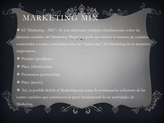 MARKETING MIX
 El “Marketing – Mix”.: Se han elaborado múltiples clasificaciones sobre las
distintas variables del Marketing. Destaca aquella que reduce el número de variables
comerciales a cuatro, conocidas como las “cuatro pes” del Marketing en su acepción
anglosajona.
 Product (producto)
 Place (distribución)
 Promotion (promoción).
 Price (precio).
 Así, es posible definir el Marketing-mix como la combinación coherente de las
cuatro variables que constituyen la parte fundamental de las actividades de
Marketing.
 